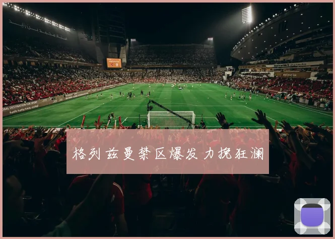 格列兹曼禁区爆发力挽狂澜