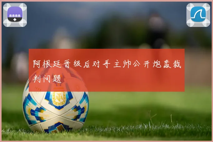 阿根廷晋级后对手主帅公开炮轰裁判问题