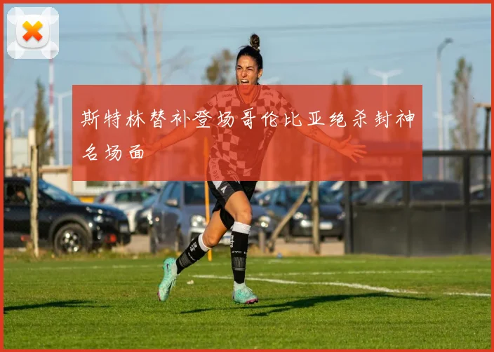 斯特林替补登场哥伦比亚绝杀封神名场面