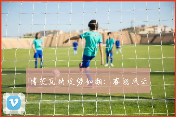 博茨瓦纳攻势如潮：赛场风云