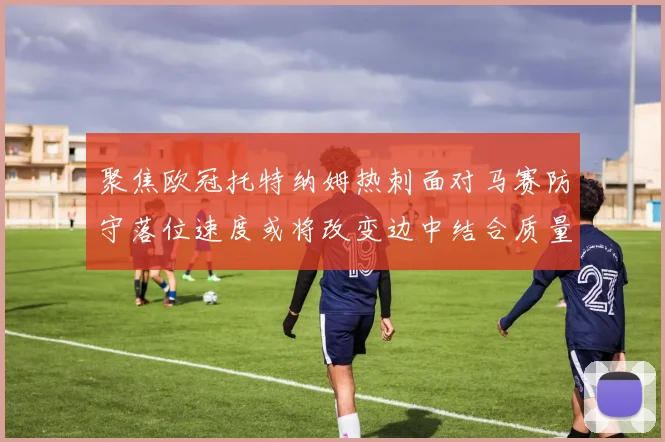 聚焦欧冠托特纳姆热刺面对马赛防守落位速度或将改变边中结合质量