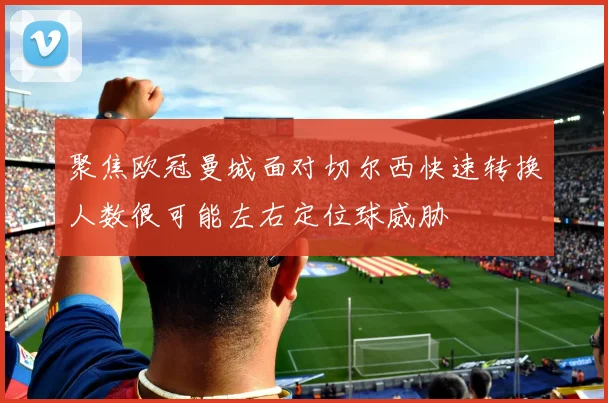 聚焦欧冠曼城面对切尔西快速转换人数很可能左右定位球威胁