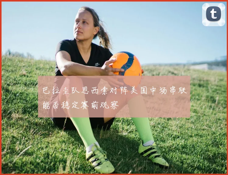 巴拉圭队恩西索对阵美国中场串联能否稳定赛前观察