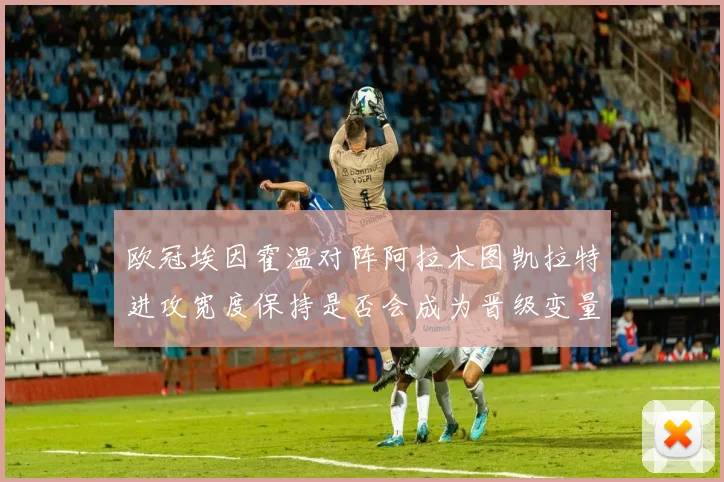 欧冠埃因霍温对阵阿拉木图凯拉特进攻宽度保持是否会成为晋级变量