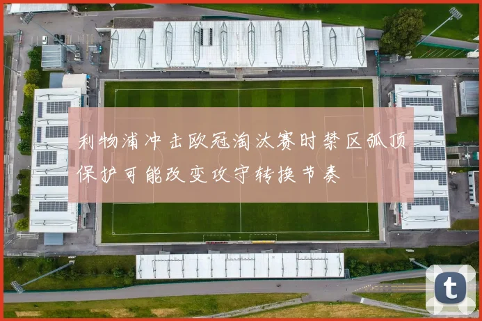 利物浦冲击欧冠淘汰赛时禁区弧顶保护可能改变攻守转换节奏