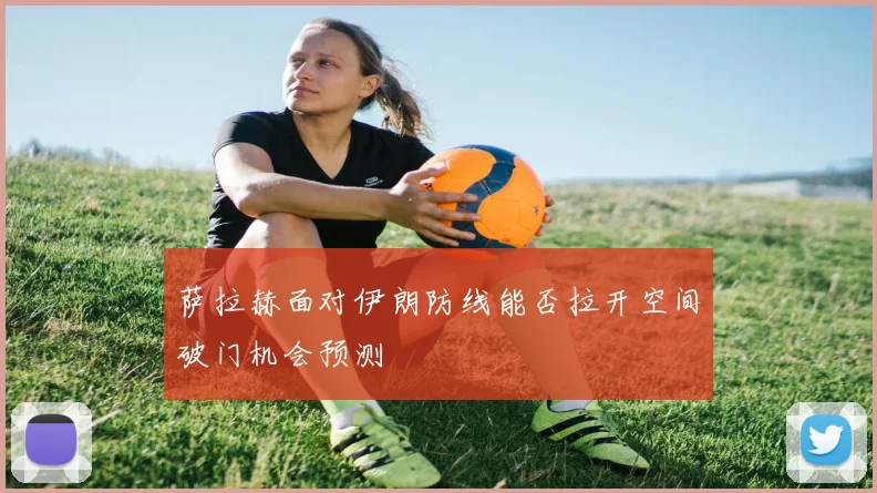 萨拉赫面对伊朗防线能否拉开空间破门机会预测
