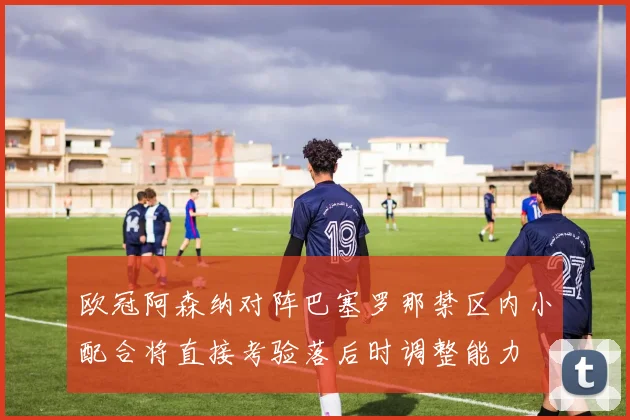 欧冠阿森纳对阵巴塞罗那禁区内小配合将直接考验落后时调整能力