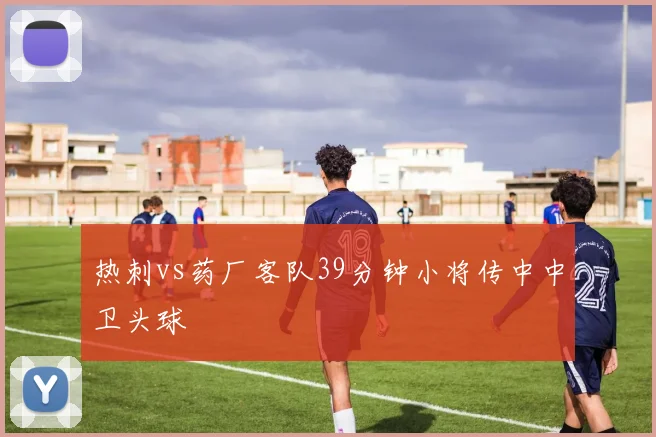 热刺vs药厂客队39分钟小将传中中卫头球
