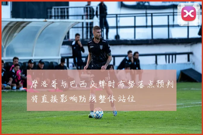 摩洛哥与巴西交锋时布努落点预判将直接影响防线整体站位