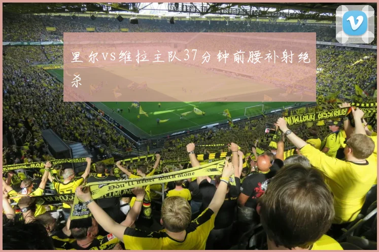 里尔vs维拉主队37分钟前腰补射绝杀