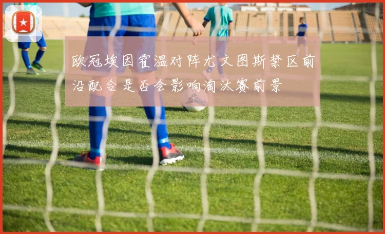 欧冠埃因霍温对阵尤文图斯禁区前沿配合是否会影响淘汰赛前景