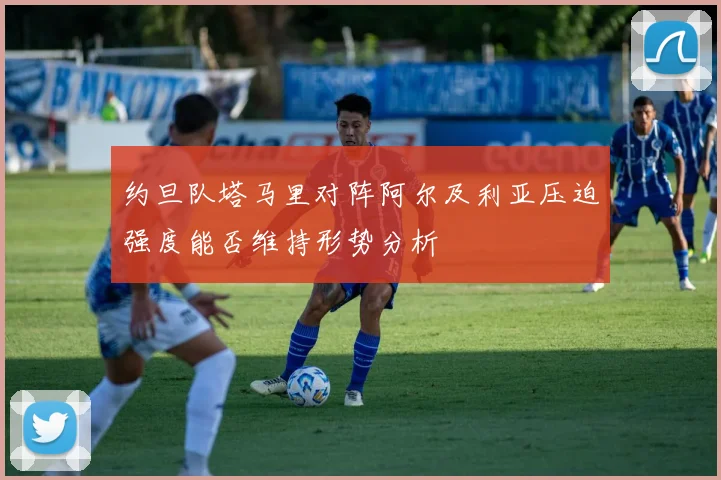 约旦队塔马里对阵阿尔及利亚压迫强度能否维持形势分析