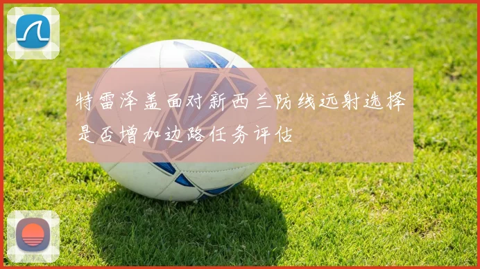 特雷泽盖面对新西兰防线远射选择是否增加边路任务评估