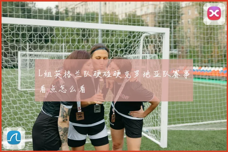L组英格兰队硬碰硬克罗地亚队赛事看点怎么看