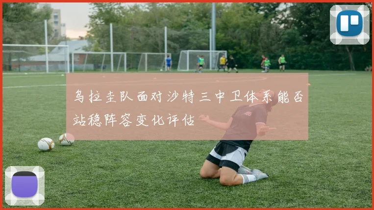 乌拉圭队面对沙特三中卫体系能否站稳阵容变化评估