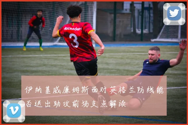 伊纳基威廉姆斯面对英格兰防线能否送出助攻前场支点解读