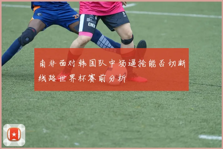 南非面对韩国队中场逼抢能否切断线路世界杯赛前分析