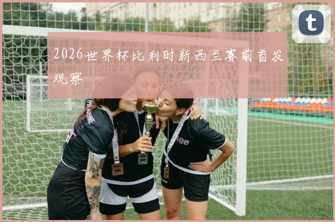 2026世界杯比利时新西兰赛前首发观察