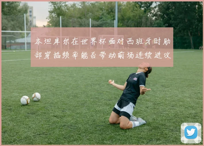 本坦库尔在世界杯面对西班牙时肋部穿插频率能否带动前场连续进攻