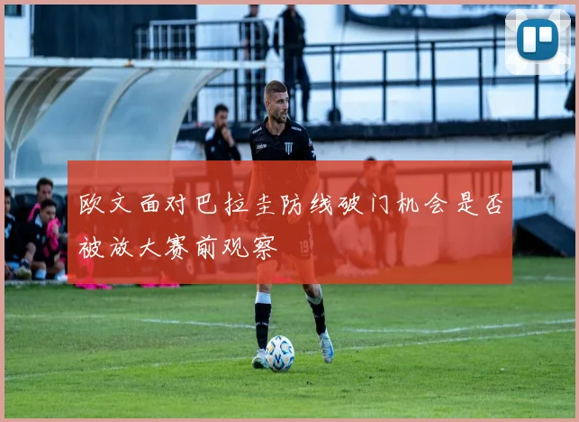 欧文面对巴拉圭防线破门机会是否被放大赛前观察