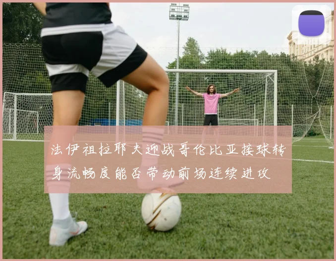 法伊祖拉耶夫迎战哥伦比亚接球转身流畅度能否带动前场连续进攻